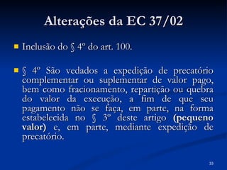 Alterações da EC 37/02 Inclusão do § 4º do art. 100. § 4º São vedados a expedição de precatório complementar ou suplementar de valor pago, bem como fracionamento, repartição ou quebra do valor da execução, a fim de que seu pagamento não se faça, em parte, na forma estabelecida no § 3º deste artigo  (pequeno valor)  e, em parte, mediante expedição de precatório. 