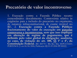 Precatório de valor incontroverso 1. Execução contra a Fazenda Pública: recurso extraordinário: descabimento. Controvérsia relativa às exigências para a inclusão do precatório no orçamento, de natureza infraconstitucional, de exame inviável no RE. 2.  Execução contra a Fazenda Pública: fracionamento do valor da execução em  parcelas controversa e incontroversa , sem que isso implique em alteração de regime de pagamento, que é definido pelo valor global da obrigação: ausência, no caso, de violação do art. 100, §§ 1º e 4º, da Constituição Federal .  (RE 484770 / RS, Rel. Min. SEPÚLVEDA PERTENCE. J. em 06/06/2006, Publicação DJ 01-09-2006 PP-00022) 