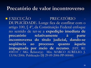 Precatório de valor incontroverso EXECUÇÃO - PRECATÓRIO - DUPLICIDADE. Longe fica de conflitar com o artigo 100, § 4º, da Constituição Federal enfoque no sentido de ter-se a  expedição imediata de precatório relativamente à parte incontroversa do título judicial, dando-se seqüência ao processo quanto àquela impugnada por meio de recurso .  (STF, RE 458110 / MG. Relator(a):  Min. MARCO AURÉLIO. J. 13/06/2006. Publicação DJ 29-09-2006 PP-00048) 