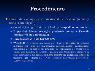 Procedimento Inicial de execução com memorial de cálculo (sentença trânsita em julgado). Constituição exige trânsito em julgado para  expedir o precatório. É possível iniciar execução provisória contra a Fazenda Pública (vai até a liquidação) Exceção: art. 2º-B da Lei 9.494/97 “ Art. 2 o -B.   A sentença que tenha por objeto a  liberação de recurso ,  inclusão em folha de pagamento ,  reclassificação, equiparação, concessão de aumento ou extensão de vantagens a servidores  da União, dos Estados, do Distrito Federal e dos Municípios, inclusive de suas autarquias e fundações,  somente poderá ser executada após seu trânsito em julgado ”. (NR)  (Incluído pela Medida provisória  nº  2.180-35, de 2001) 