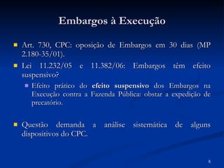 Embargos à Execução Art. 730, CPC: oposição de Embargos em 30 dias (MP 2.180-35/01). Lei 11.232/05 e 11.382/06: Embargos têm efeito suspensivo? Efeito prático do  efeito suspensivo  dos Embargos na Execução contra a Fazenda Pública: obstar a expedição de precatório. Questão demanda a análise sistemática de alguns dispositivos do CPC. 