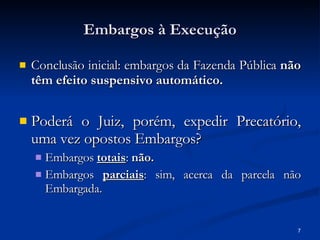 Embargos à Execução Conclusão inicial: embargos da Fazenda Pública  não têm efeito suspensivo automático.  Poderá o Juiz, porém, expedir Precatório, uma vez opostos Embargos? Embargos  totais :  não.  Embargos  parciais : sim, acerca da parcela não Embargada. 