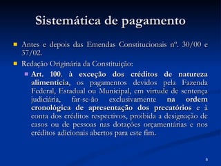 Sistemática de pagamento Antes e depois das Emendas Constitucionais nº. 30/00 e 37/02. Redação Originária da Constituição: Art. 100 .  à exceção dos créditos de natureza alimentícia , os pagamentos devidos pela Fazenda Federal, Estadual ou Municipal, em virtude de sentença judiciária, far-se-ão exclusivamente  na ordem cronológica de apresentação dos precatórios  e à conta dos créditos respectivos, proibida a designação de casos ou de pessoas nas dotações orçamentárias e nos créditos adicionais abertos para este fim.   