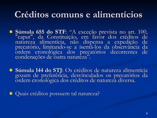Créditos comuns e alimentícios Súmula 655 do STF :  “ A exceção prevista no art. 100, "caput", da Constituição, em favor dos créditos de natureza alimentícia, não dispensa a expedição de precatório, limitando-se a isentá-los da observância da ordem cronológica dos precatórios decorrentes de condenações de outra natureza”. Súmula 144 do STJ :  Os créditos de natureza alimentícia gozam de preferência, desvinculados os precatórios da ordem cronológica dos créditos de natureza diversa. Quais créditos possuem tal natureza? 
