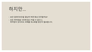 하지만…
◦ 보안 업데이트만을 열심히 하면 항상 안전할까요?
◦ 모든 취약점을 사전에 알고 막을 수 없으니,
취약점이 있더라도 피해를 최소화할 방안이 필요합니다.
 