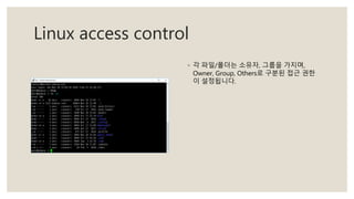 Linux access control
◦ 각 파일/폴더는 소유자, 그룹을 가지며,
Owner, Group, Others로 구분된 접근 권한
이 설정됩니다.
 