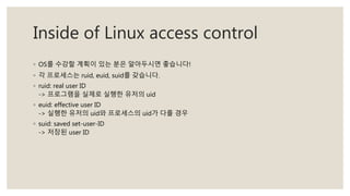 Inside of Linux access control
◦ OS를 수강할 계획이 있는 분은 알아두시면 좋습니다!
◦ 각 프로세스는 ruid, euid, suid를 갖습니다.
◦ ruid: real user ID
-> 프로그램을 실제로 실행한 유저의 uid
◦ euid: effective user ID
-> 실행한 유저의 uid와 프로세스의 uid가 다를 경우
◦ suid: saved set-user-ID
-> 저장된 user ID
 