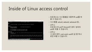 Inside of Linux access control
◦ 프로세스는 시스템콜을 사용하여 uid를 바
꿀 수 있습니다.
◦ 시스템콜: setuid, seteuid, setresuid 등…
◦ 규칙 1
프로세스의 uid가 0(root)인 경우, 임의의
uid로 바꿀 수 있습니다.
◦ 규칙 2
그 외의 경우, ruid, euid, suid의 값 중 하나
로만 바꿀 수 있습니다.
 