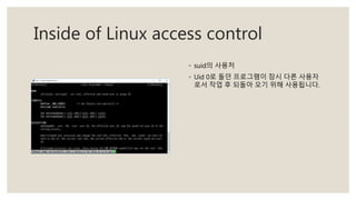 Inside of Linux access control
◦ suid의 사용처
◦ Uid 0로 돌던 프로그램이 잠시 다른 사용자
로서 작업 후 되돌아 오기 위해 사용됩니다.
 