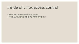 Inside of Linux access control
◦ 모든 프로세스에게 suid 0를 줄 수는 없습니다.
◦ 그러면 root의 권한이 필요한 경우는 어떻게 해야 할까요?
 