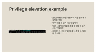 Privilege elevation example
◦ /etc/shadow: 모든 사용자의 비밀번호가 저
장되는 파일
◦ 아무나 볼 수 있어서는 안됩니다.
◦ 다른 사용자의 비밀번호를 수정할 수 있어
서는 안됩니다.
◦ 하지만, 자신의 비밀번호를 수정할 수 있어
야 합니다.
 