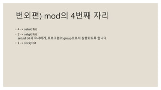 번외편) mod의 4번째 자리
◦ 4 -> setuid bit
◦ 2 -> setgid bit
setuid bit과 유사하게, 프로그램의 group으로서 실행되도록 합니다.
◦ 1 -> sticky bit
 