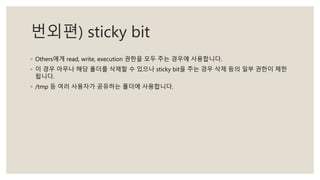 번외편) sticky bit
◦ Others에게 read, write, execution 권한을 모두 주는 경우에 사용합니다.
◦ 이 경우 아무나 해당 폴더를 삭제할 수 있으나 sticky bit을 주는 경우 삭제 등의 일부 권한이 제한
됩니다.
◦ /tmp 등 여러 사용자가 공유하는 폴더에 사용합니다.
 