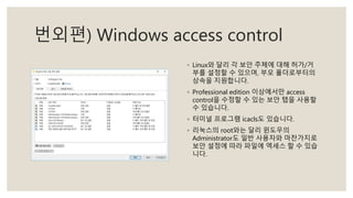 번외편) Windows access control
◦ Linux와 달리 각 보안 주체에 대해 허가/거
부를 설정할 수 있으며, 부모 폴더로부터의
상속을 지원합니다.
◦ Professional edition 이상에서만 access
control을 수정할 수 있는 보안 탭을 사용할
수 있습니다.
◦ 터미널 프로그램 icacls도 있습니다.
◦ 리눅스의 root와는 달리 윈도우의
Administrator도 일반 사용자와 마찬가지로
보안 설정에 따라 파일에 엑세스 할 수 있습
니다.
 