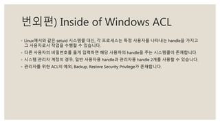 번외편) Inside of Windows ACL
◦ Linux에서와 같은 setuid 시스템콜 대신, 각 프로세스는 특정 사용자를 나타내는 handle을 가지고
그 사용자로서 작업을 수행할 수 있습니다.
◦ 다른 사용자의 비밀번호를 옳게 입력하면 해당 사용자의 handle을 주는 시스템콜이 존재합니다.
◦ 시스템 관리자 계정의 경우, 일반 사용자용 handle과 관리자용 handle 2개를 사용할 수 있습니다.
◦ 관리자를 위한 ACL의 예외, Backup, Restore Security Privilege가 존재합니다.
 