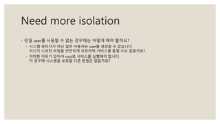 Need more isolation
◦ 만일 user를 사용할 수 없는 경우에는 어떻게 해야 할까요?
◦ 시스템 관리자가 아닌 일반 사용자는 user를 생성할 수 없습니다.
자신이 소유한 파일을 안전하게 보호하며 서비스를 돌릴 수는 없을까요?
◦ 어떠한 이유가 있어서 root로 서비스를 실행해야 합니다.
이 경우에 시스템을 보호할 다른 방법은 없을까요?
 