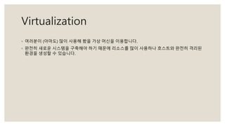 Virtualization
◦ 여러분이 (아마도) 많이 사용해 봤을 가상 머신을 이용합니다.
◦ 완전히 새로운 시스템을 구축해야 하기 때문에 리소스를 많이 사용하나 호스트와 완전히 격리된
환경을 생성할 수 있습니다.
 