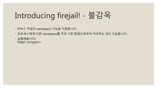 Introducing firejail! - 불감옥
◦ 리눅스 커널의 namespace 기능을 이용합니다.
◦ 프로세스에게 다른 namespace를 주어 기존 환경으로부터 격리하는 것이 가능합니다.
◦ 실행해봅시다!
firejail <program>
 