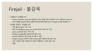 Firejail - 불감옥
◦ 사용하기 간편합니다.
◦ Firefox, libreoffice, slack 등 대부분의 프로그램을 위한 프로필이 이미 만들어져 있습니다.
◦ 프로그램을 firejail과 함께 실행하도록 링크를 만들어주는 firecfg란 tool을 제공합니다.
◦ 상세한 제어가 가능합니다.
◦ 특정 폴더의 접근 거부 가능
◦ 특정 프로토콜(ipv4, ipv6, unix socket 등)의 사용 거부 가능
◦ procfs, sysfs로의 접근 거부 가능
◦ 독립된 /tmp 폴더를 사용하도록 설정 가능
◦ /etc로의 제한적인 접근만을 허가할 수 있음
◦ Firejail container 안에서 다른 hostname을 사용하도록 설정 가능
◦ 다른 사용자의 홈 디렉토리의 존재 자체를 볼 수 없게 설정 가능
◦ 등등…
 