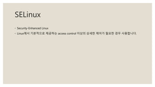 SELinux
◦ Security-Enhanced Linux
◦ Linux에서 기본적으로 제공하는 access control 이상의 상세한 제어가 필요한 경우 사용합니다.
 
