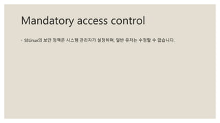 Mandatory access control
◦ SELinux의 보안 정책은 시스템 관리자가 설정하며, 일반 유저는 수정할 수 없습니다.
 