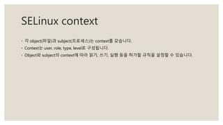 SELinux context
◦ 각 object(파일)과 subject(프로세스)는 context를 갖습니다.
◦ Context는 user, role, type, level로 구성됩니다.
◦ Object와 subject의 context에 따라 읽기, 쓰기, 실행 등을 허가할 규칙을 설정할 수 있습니다.
 