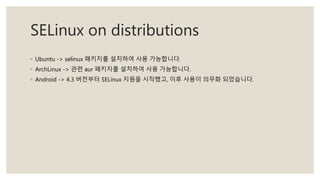 SELinux on distributions
◦ Ubuntu -> selinux 패키지를 설치하여 사용 가능합니다.
◦ ArchLinux -> 관련 aur 패키지를 설치하여 사용 가능합니다.
◦ Android -> 4.3 버전부터 SELinux 지원을 시작했고, 이후 사용이 의무화 되었습니다.
 