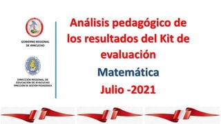 GOBIERNO REGIONAL
DE AYACUCHO
DIRECCIÓN REGIONAL DE
EDUCACIÓN DE AYACUCHO
DIRECCIÓN DE GESTIÓN PEDAGÓGICA
Análisis pedagógico de
los resultados del Kit de
evaluación
Matemática
Julio -2021
 