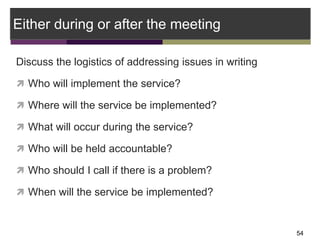 Either during or after the meeting
Discuss the logistics of addressing issues in writing
 Who will implement the service?...