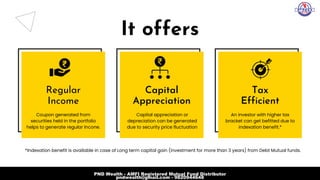 It offers
Regular
Income
Capital

Appreciation
Tax
Efficient
Coupon generated from

securities held in the portfolio

helps to generate regular Incone.
Capital appreciation or

depreciation can be generated

due to security price fluctuation
An investor with higher tax

bracket can get befitted due to

indexation benefit.*
*Indexation benefit is available in case of Long term capital gain (investment for more than 3 years) from Debt Mutual funds.
PND Wealth - AMFI Registered Mutual Fund Distributor
pndwealth@gmail.com - 9820944648
 
