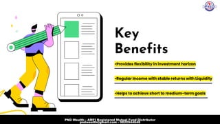 Key

Benefits
•Provides flexibility in investment horizon
•Regular Income with stable returns with Liquidity
•Helps to achieve short to medium-term goals
PND Wealth - AMFI Registered Mutual Fund Distributor
pndwealth@gmail.com - 9820944648
 