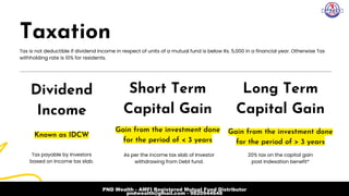 Taxation
Dividend

Income
Tax is not deductible if dividend income in respect of units of a mutual fund is below Rs. 5,000 in a financial year. Otherwise Tax

withholding rate is 10% for residents.
As per the income tax slab of Investor

withdrawing from Debt fund.
20% tax on the capital gain

post Indexation benefit*
Tax payable by Investors

based on Income tax slab.
Gain from the investment done

for the period of < 3 years
Gain from the investment done

for the period of > 3 years
Known as IDCW
Short Term
Capital Gain
Long Term

Capital Gain
PND Wealth - AMFI Registered Mutual Fund Distributor
pndwealth@gmail.com - 9820944648
 