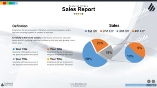 w w w . D o m a i n . c o m Page 80
www.MainSlide.com
© All Rights Reserved.
Confidential
58%
23%
10%
9%
19%
Sales
1st Qtr 2nd Qtr 3rd Qtr 4th Qtr
Definition
Creativity is the key to success in the future, and primary education where
teachers can bring creativity in children at that level.
Creativity is the key to success in the future, and primary education
where teachers can bring creativity in children at that level keep growing Lorem
ipsum dolor
Your Title
Creativity is the key to success in
the great and primary education
Your Title
Creativity is the key to success in
the great and primary education
Your Title
Creativity is the key to success in
the great and primary education
Your Title
Creativity is the key to success in
the great and primary education
F e a t u r e s S l i d e s
Sales Report
 