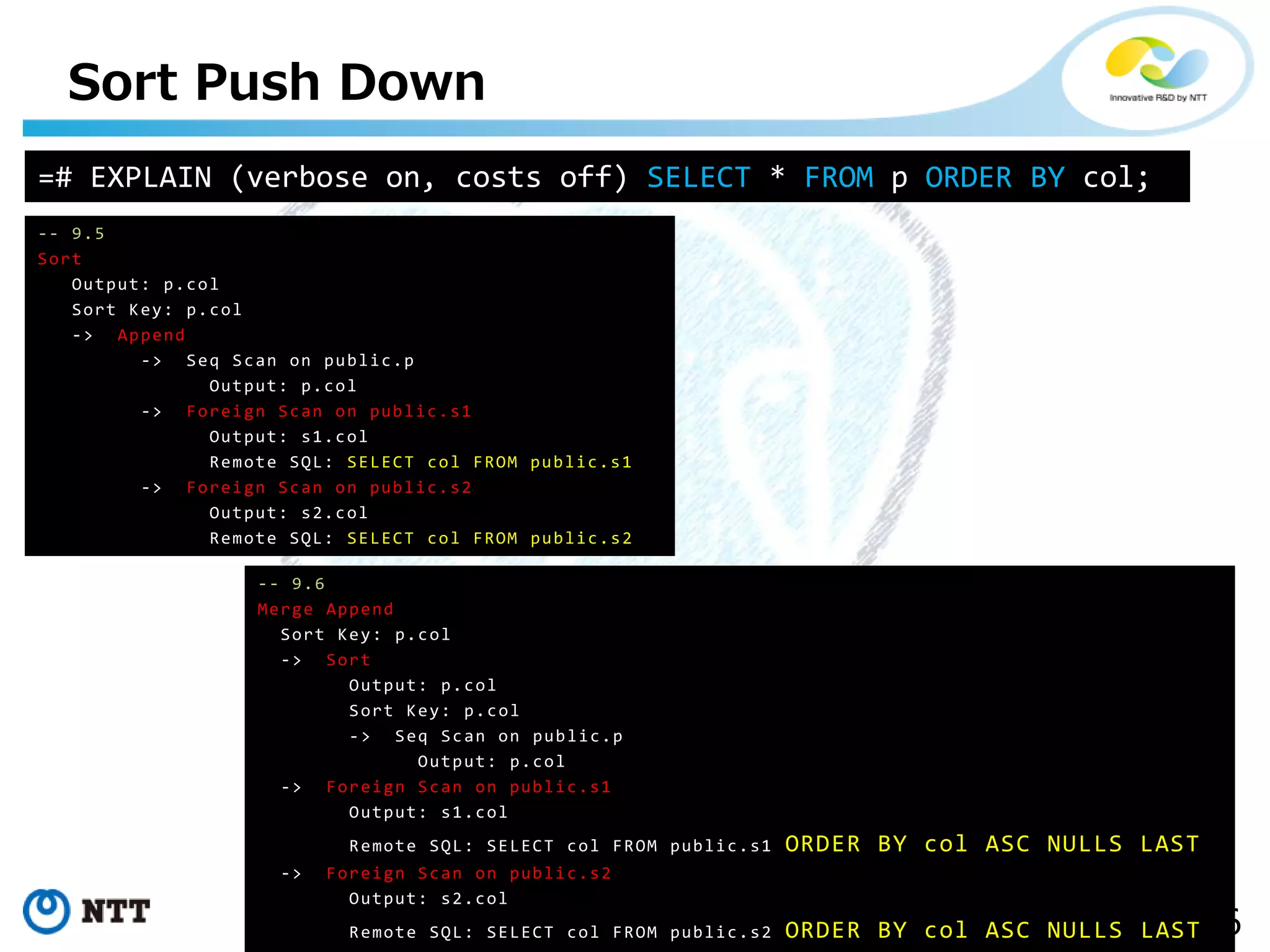 16Copyright©2017 NTT corp. All Rights Reserved.
Sort Push Down
-- 9.5
Sort
Output: p.col
Sort Key: p.col
-> Append
-> Seq Scan on public.p
Output: p.col
-> Foreign Scan on public.s1
Output: s1.col
Remote SQL: SELECT col FROM public.s1
-> Foreign Scan on public.s2
Output: s2.col
Remote SQL: SELECT col FROM public.s2
-- 9.6
Merge Append
Sort Key: p.col
-> Sort
Output: p.col
Sort Key: p.col
-> Seq Scan on public.p
Output: p.col
-> Foreign Scan on public.s1
Output: s1.col
Remote SQL: SELECT col FROM public.s1 ORDER BY col ASC NULLS LAST
-> Foreign Scan on public.s2
Output: s2.col
Remote SQL: SELECT col FROM public.s2 ORDER BY col ASC NULLS LAST
=# EXPLAIN (verbose on, costs off) SELECT * FROM p ORDER BY col;
 