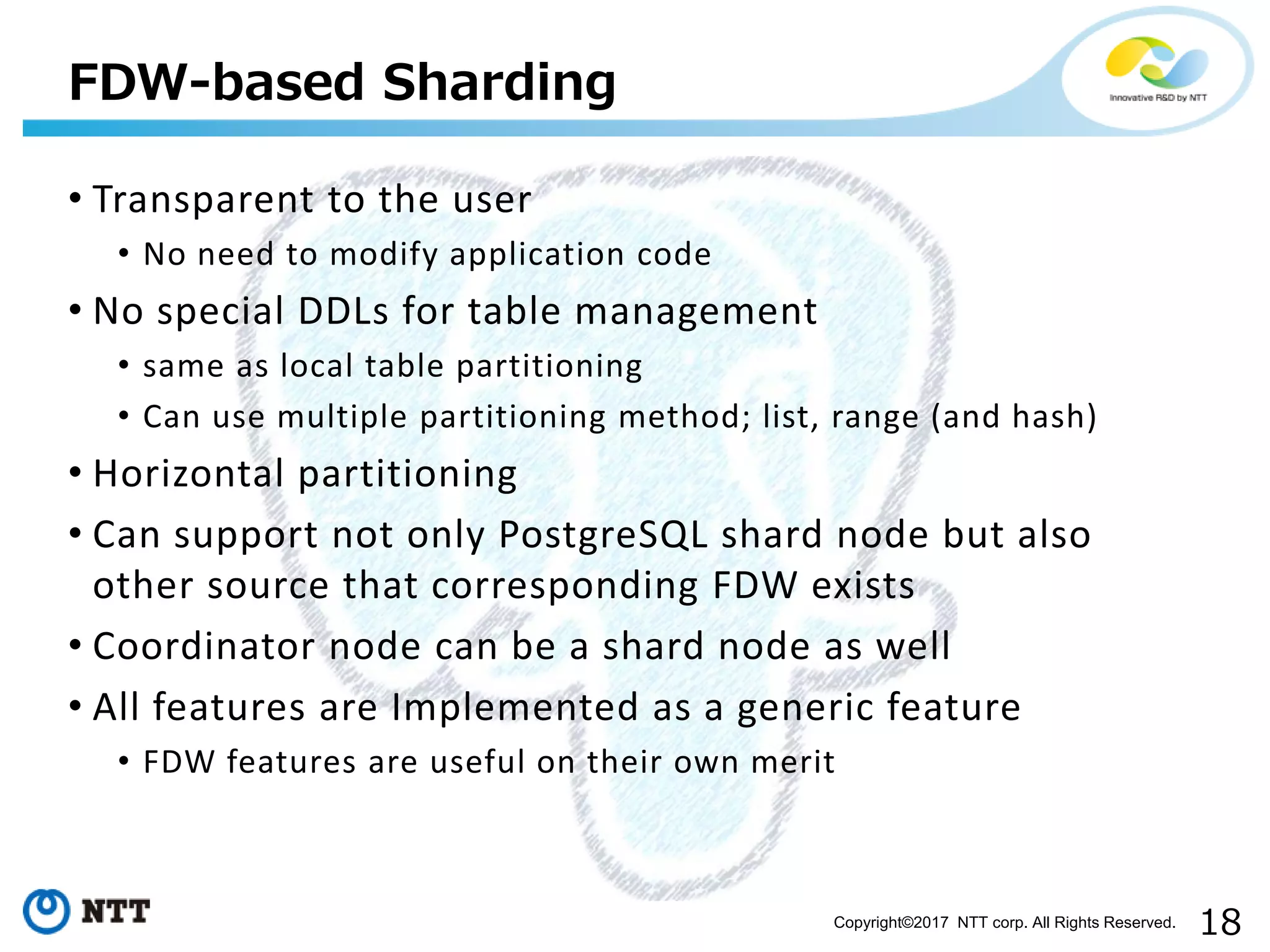 18Copyright©2017 NTT corp. All Rights Reserved.
• Transparent to the user
• No need to modify application code
• No special DDLs for table management
• same as local table partitioning
• Can use multiple partitioning method; list, range (and hash)
• Horizontal partitioning
• Can support not only PostgreSQL shard node but also
other source that corresponding FDW exists
• Coordinator node can be a shard node as well
• All features are Implemented as a generic feature
• FDW features are useful on their own merit
FDW-based Sharding
 