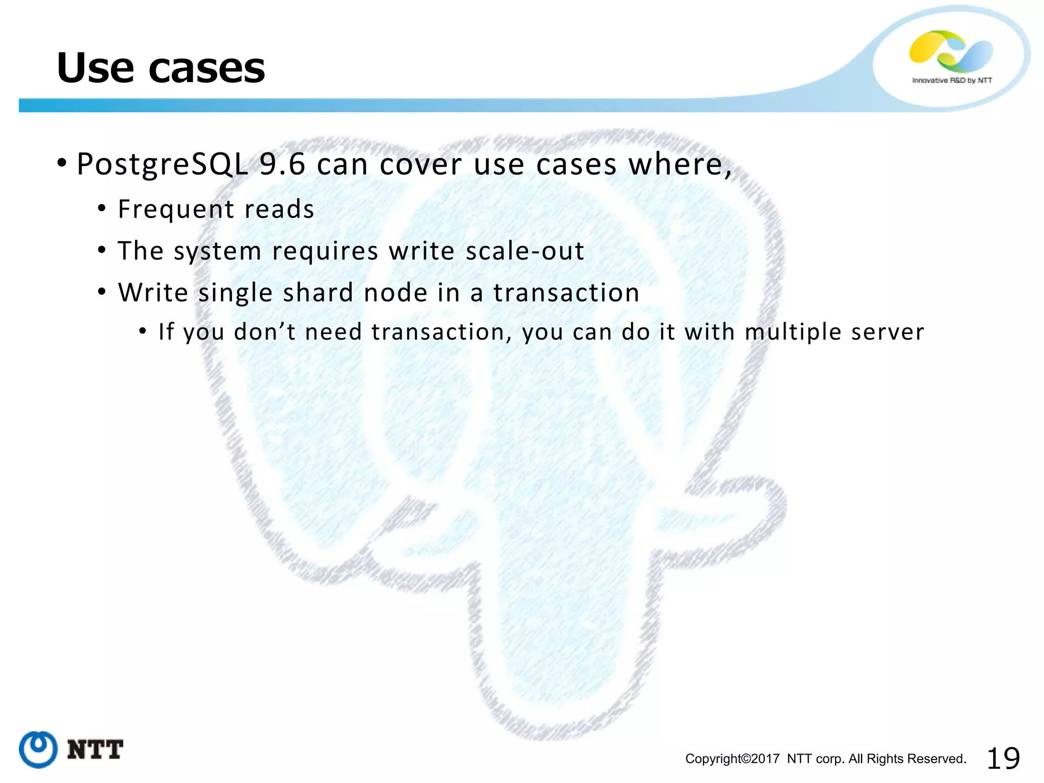 19Copyright©2017 NTT corp. All Rights Reserved.
• PostgreSQL 9.6 can cover use cases where,
• Frequent reads
• The system requires write scale-out
• Write single shard node in a transaction
• If you don’t need transaction, you can do it with multiple server
Use cases
 