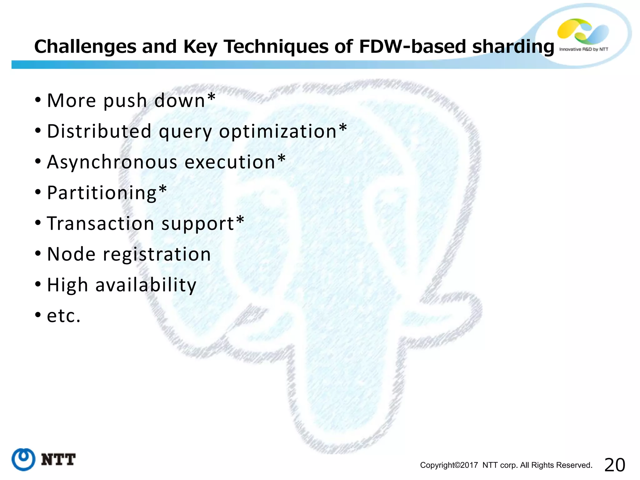20Copyright©2017 NTT corp. All Rights Reserved.
• More push down*
• Distributed query optimization*
• Asynchronous execution*
• Partitioning*
• Transaction support*
• Node registration
• High availability
• etc.
Challenges and Key Techniques of FDW-based sharding
 