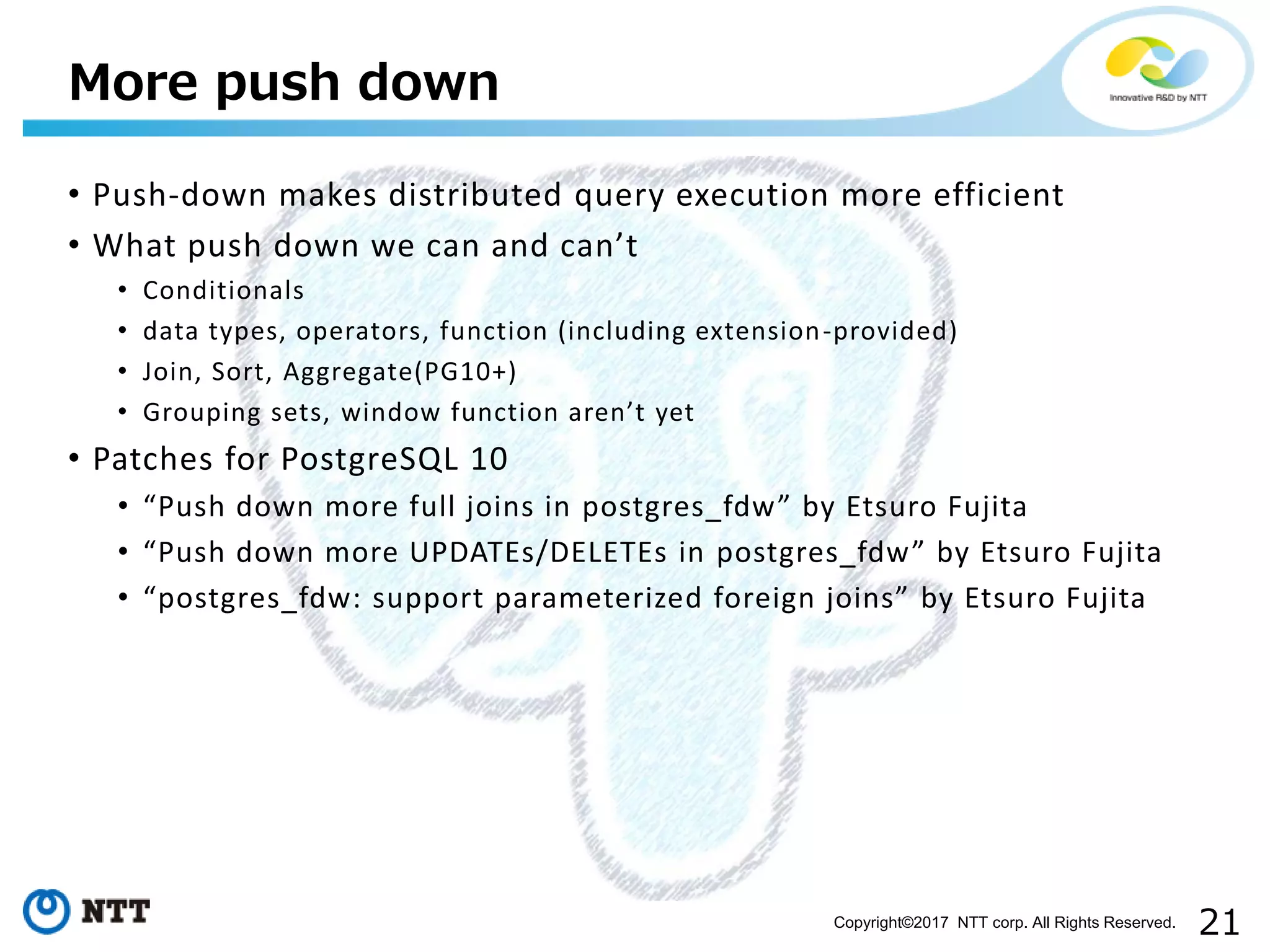 21Copyright©2017 NTT corp. All Rights Reserved.
• Push-down makes distributed query execution more efficient
• What push down we can and can’t
• Conditionals
• data types, operators, function (including extension-provided)
• Join, Sort, Aggregate(PG10+)
• Grouping sets, window function aren’t yet
• Patches for PostgreSQL 10
• “Push down more full joins in postgres_fdw” by Etsuro Fujita
• “Push down more UPDATEs/DELETEs in postgres_fdw” by Etsuro Fujita
• “postgres_fdw: support parameterized foreign joins” by Etsuro Fujita
More push down
 