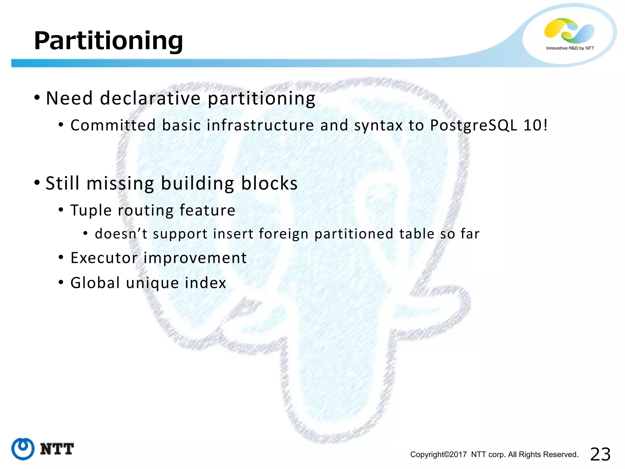 23Copyright©2017 NTT corp. All Rights Reserved.
• Need declarative partitioning
• Committed basic infrastructure and syntax to PostgreSQL 10!
• Still missing building blocks
• Tuple routing feature
• doesn’t support insert foreign partitioned table so far
• Executor improvement
• Global unique index
Partitioning
 