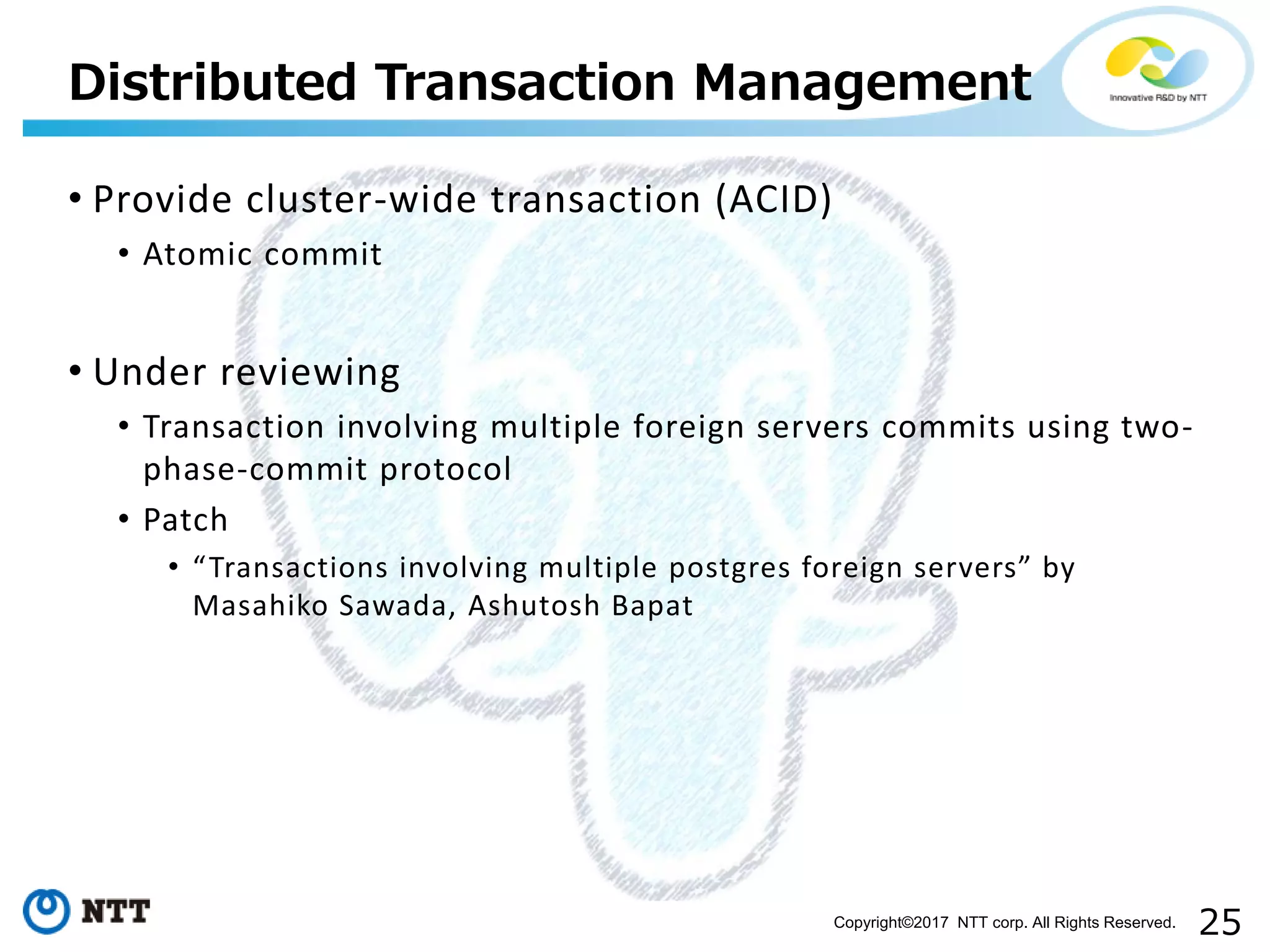 25Copyright©2017 NTT corp. All Rights Reserved.
• Provide cluster-wide transaction (ACID)
• Atomic commit
• Under reviewing
• Transaction involving multiple foreign servers commits using two-
phase-commit protocol
• Patch
• “Transactions involving multiple postgres foreign servers” by
Masahiko Sawada, Ashutosh Bapat
Distributed Transaction Management
 