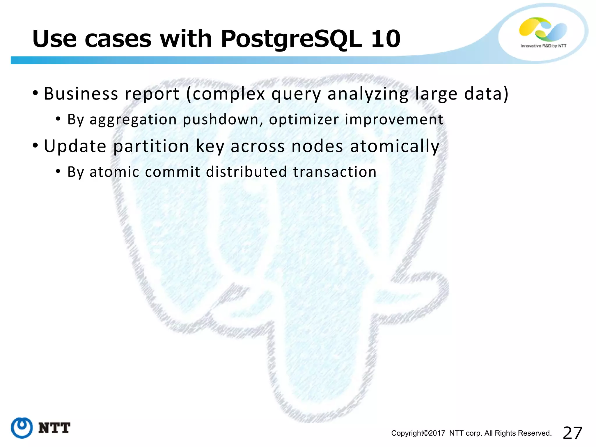 27Copyright©2017 NTT corp. All Rights Reserved.
• Business report (complex query analyzing large data)
• By aggregation pushdown, optimizer improvement
• Update partition key across nodes atomically
• By atomic commit distributed transaction
Use cases with PostgreSQL 10
 