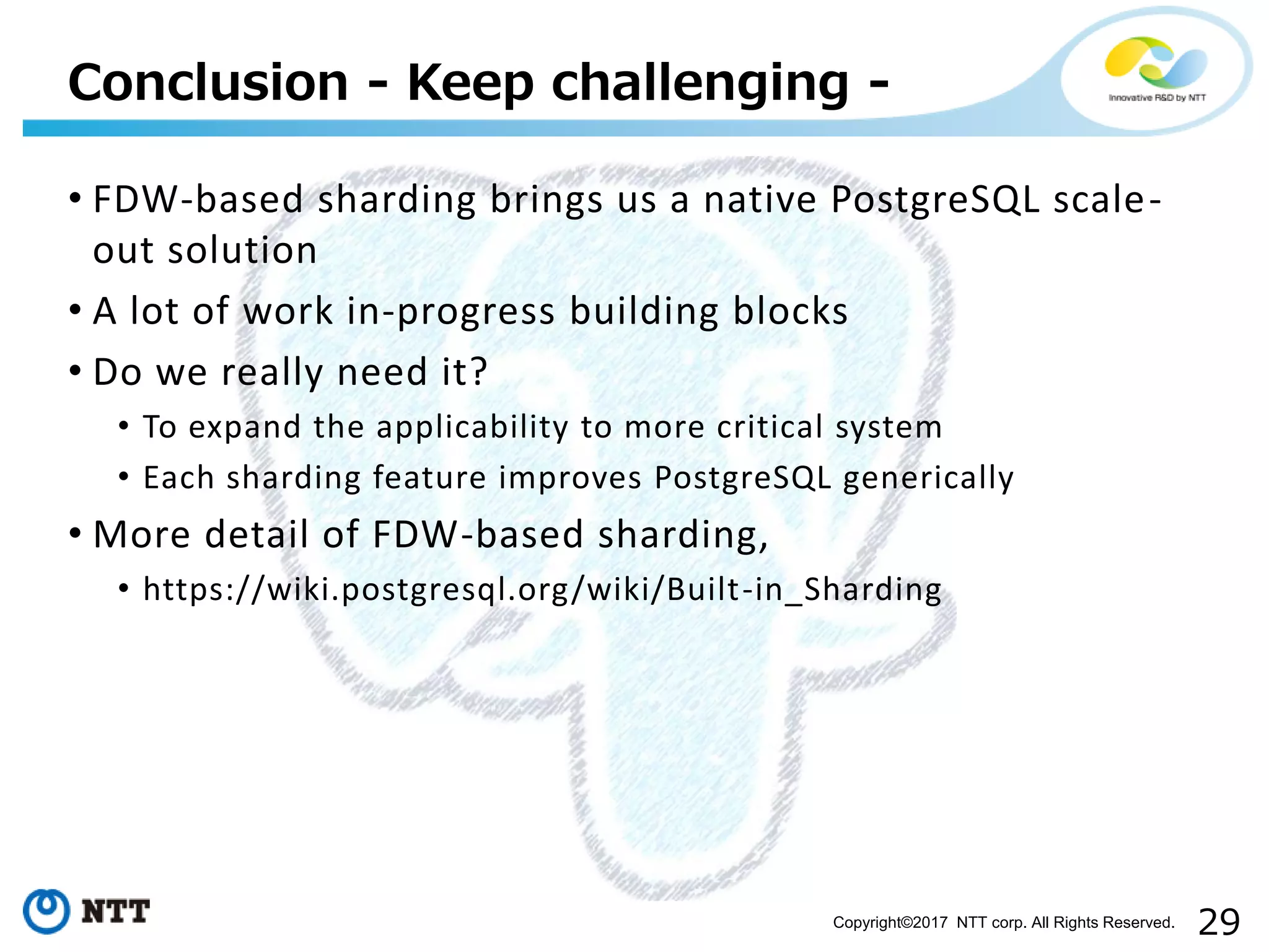 29Copyright©2017 NTT corp. All Rights Reserved.
• FDW-based sharding brings us a native PostgreSQL scale-
out solution
• A lot of work in-progress building blocks
• Do we really need it?
• To expand the applicability to more critical system
• Each sharding feature improves PostgreSQL generically
• More detail of FDW-based sharding,
• https://wiki.postgresql.org/wiki/Built-in_Sharding
Conclusion - Keep challenging -
 