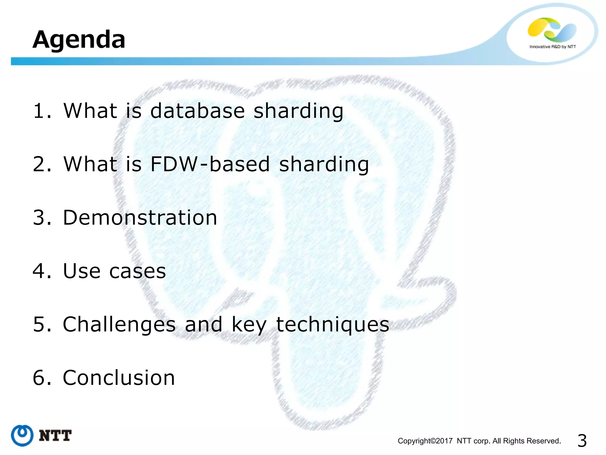3Copyright©2017 NTT corp. All Rights Reserved.
1. What is database sharding
2. What is FDW-based sharding
3. Demonstration
4. Use cases
5. Challenges and key techniques
6. Conclusion
Agenda
 