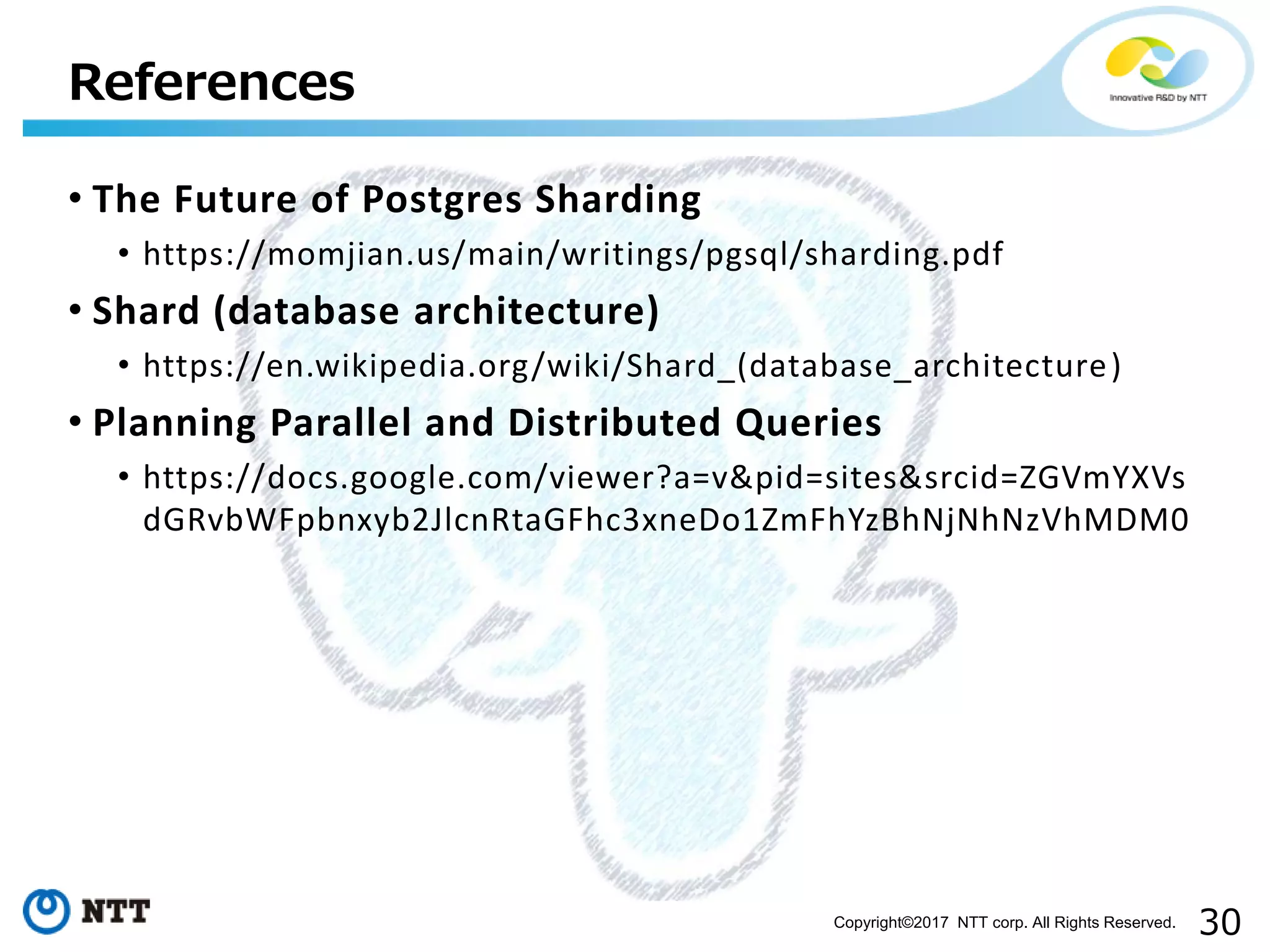 30Copyright©2017 NTT corp. All Rights Reserved.
• The Future of Postgres Sharding
• https://momjian.us/main/writings/pgsql/sharding.pdf
• Shard (database architecture)
• https://en.wikipedia.org/wiki/Shard_(database_architecture)
• Planning Parallel and Distributed Queries
• https://docs.google.com/viewer?a=v&pid=sites&srcid=ZGVmYXVs
dGRvbWFpbnxyb2JlcnRtaGFhc3xneDo1ZmFhYzBhNjNhNzVhMDM0
References
 