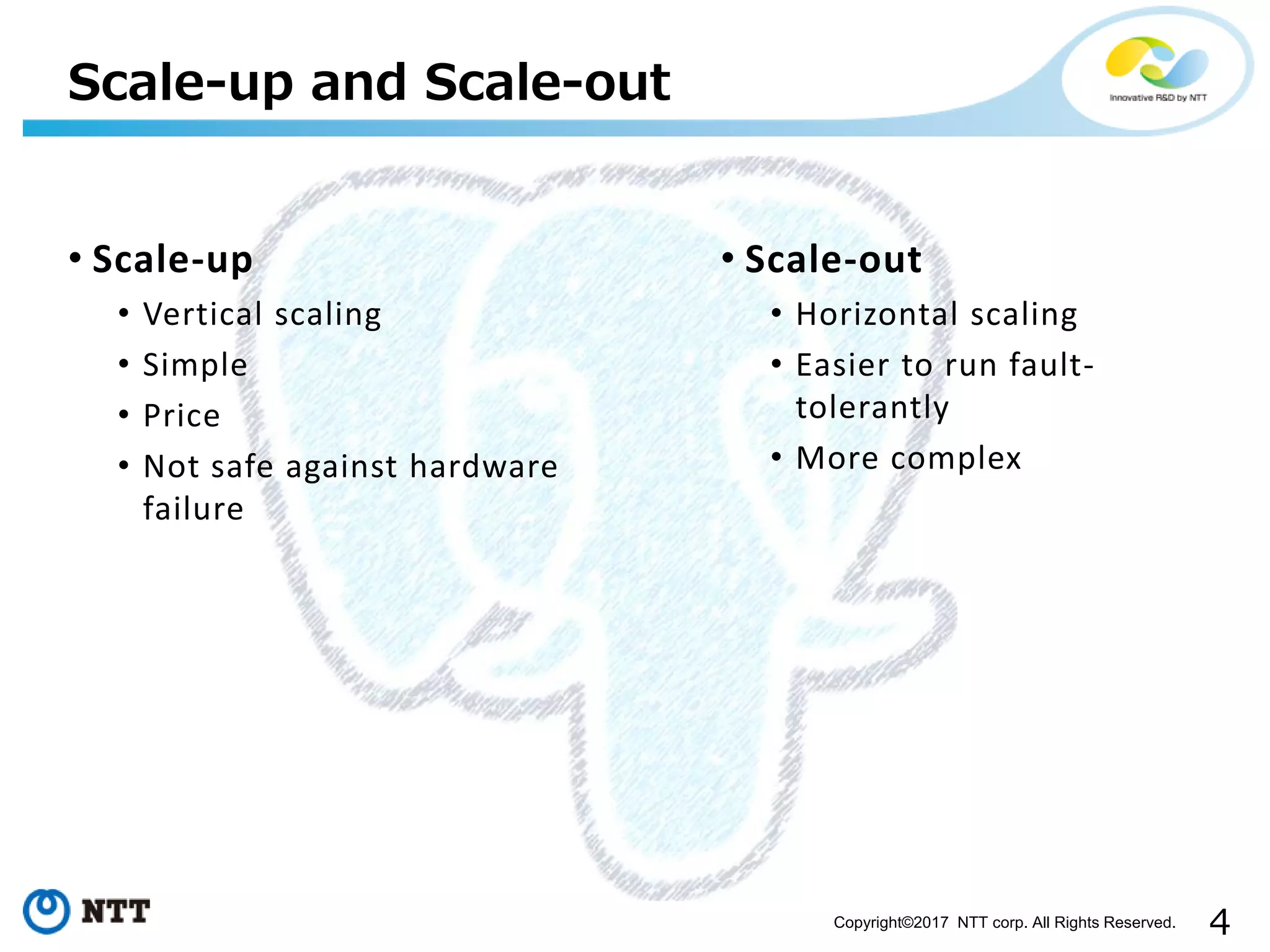 4Copyright©2017 NTT corp. All Rights Reserved.
• Scale-up
• Vertical scaling
• Simple
• Price
• Not safe against hardware
failure
Scale-up and Scale-out
• Scale-out
• Horizontal scaling
• Easier to run fault-
tolerantly
• More complex
 
