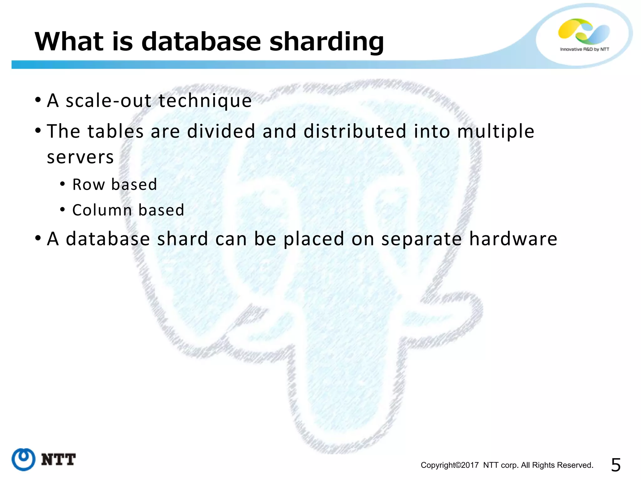 5Copyright©2017 NTT corp. All Rights Reserved.
• A scale-out technique
• The tables are divided and distributed into multiple
servers
• Row based
• Column based
• A database shard can be placed on separate hardware
What is database sharding
 