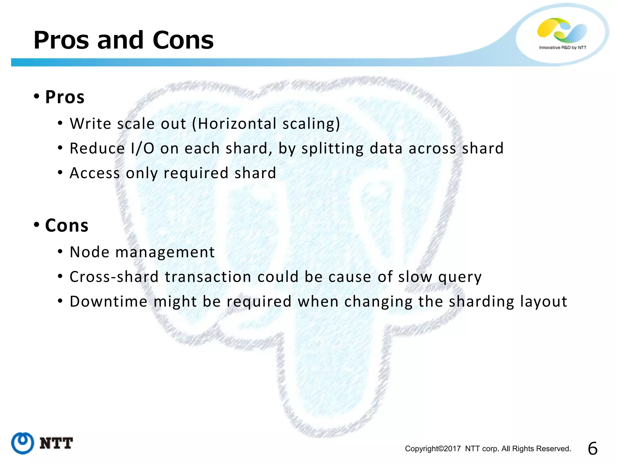 6Copyright©2017 NTT corp. All Rights Reserved.
• Pros
• Write scale out (Horizontal scaling)
• Reduce I/O on each shard, by splitting data across shard
• Access only required shard
• Cons
• Node management
• Cross-shard transaction could be cause of slow query
• Downtime might be required when changing the sharding layout
Pros and Cons
 