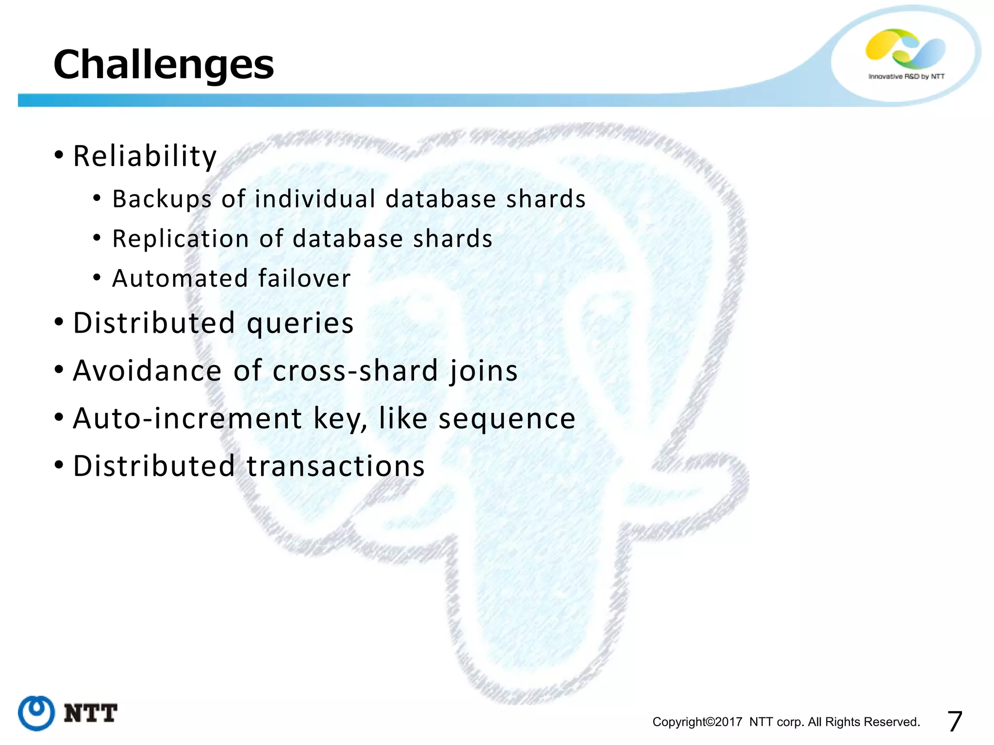 7Copyright©2017 NTT corp. All Rights Reserved.
• Reliability
• Backups of individual database shards
• Replication of database shards
• Automated failover
• Distributed queries
• Avoidance of cross-shard joins
• Auto-increment key, like sequence
• Distributed transactions
Challenges
 