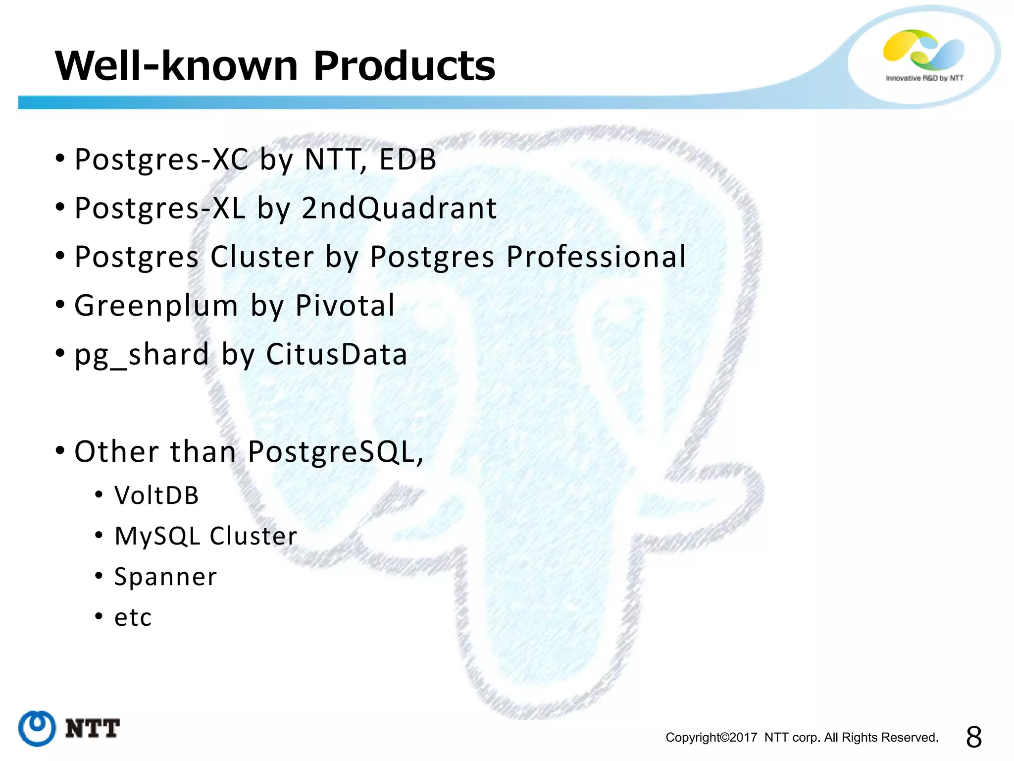 8Copyright©2017 NTT corp. All Rights Reserved.
• Postgres-XC by NTT, EDB
• Postgres-XL by 2ndQuadrant
• Postgres Cluster by Postgres Professional
• Greenplum by Pivotal
• pg_shard by CitusData
• Other than PostgreSQL,
• VoltDB
• MySQL Cluster
• Spanner
• etc
Well-known Products
 