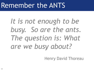Remember the Ants!
It is not enough to be
busy. So are the ants.
The question is: What
are we busy about?
Henry David Thor...